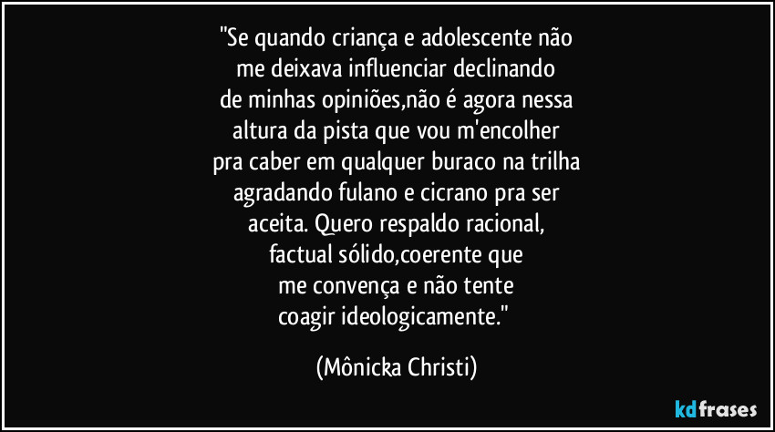"Se quando criança e adolescente não
 me deixava influenciar declinando 
de minhas opiniões,não é agora nessa
 altura da pista que vou m'encolher 
pra caber em qualquer buraco na trilha
agradando fulano e cicrano pra ser
 aceita. Quero respaldo racional, 
factual sólido,coerente que
 me convença e não tente 
coagir ideologicamente." (Mônicka Christi)