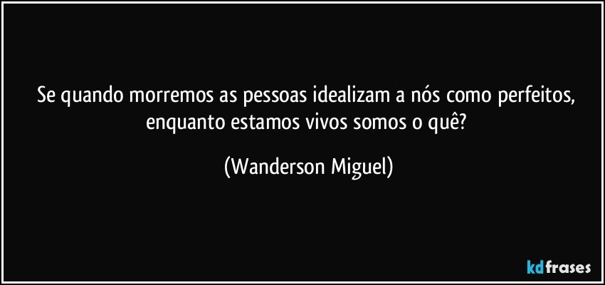 Se quando morremos as pessoas idealizam a nós como perfeitos, enquanto estamos vivos somos o quê? (Wanderson Miguel)