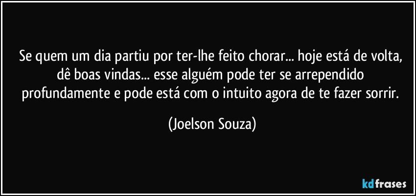 Se quem um dia partiu por ter-lhe feito chorar... hoje está de volta, dê boas vindas... esse alguém pode ter se arrependido profundamente e pode está com o intuito agora de te fazer sorrir. (Joelson Souza)