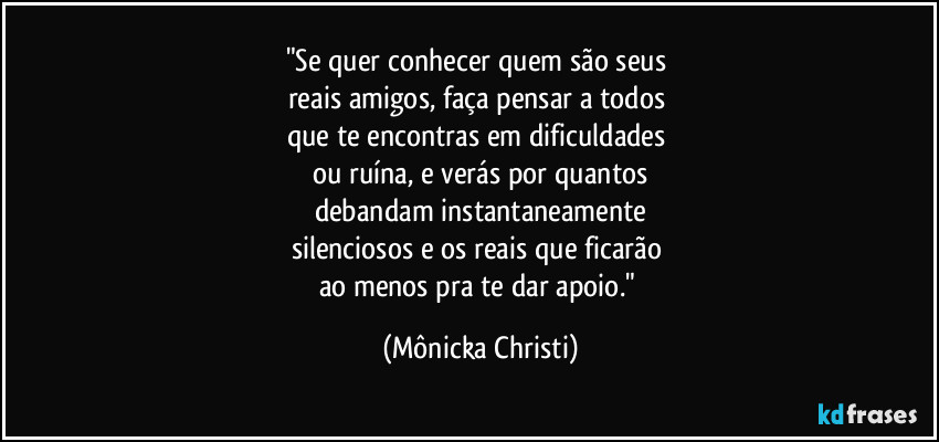 "Se quer conhecer quem são seus 
reais amigos, faça pensar a todos 
que te encontras em dificuldades 
ou ruína, e verás por quantos
debandam instantaneamente
silenciosos e os reais que ficarão 
ao menos pra te dar apoio." (Mônicka Christi)