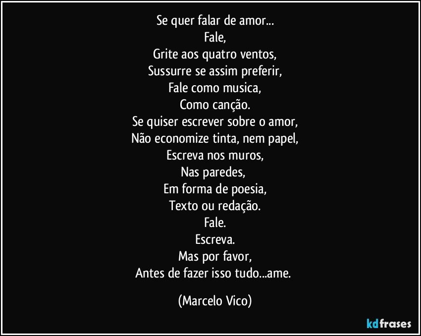 Se quer falar de amor...
Fale,
Grite aos quatro ventos,
Sussurre se assim preferir,
Fale como musica,
Como canção.
Se quiser escrever sobre o amor,
Não economize tinta, nem papel,
Escreva nos muros,
Nas paredes, 
Em forma de poesia,
Texto ou redação.
Fale.
Escreva.
Mas por favor,
Antes de fazer isso tudo...ame. (Marcelo Vico)