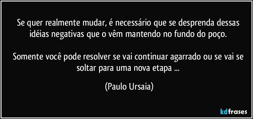 Se quer realmente mudar, é necessário que se desprenda dessas idéias negativas que o vêm mantendo no fundo do poço. 

Somente você pode resolver se vai continuar agarrado ou se vai se soltar para uma nova etapa ... (Paulo Ursaia)