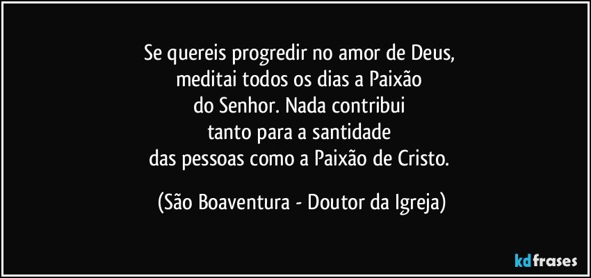 Se quereis progredir no amor de Deus, 
meditai todos os dias a Paixão 
do Senhor. Nada contribui 
tanto para a santidade 
das pessoas como a Paixão de Cristo. (São Boaventura - Doutor da Igreja)