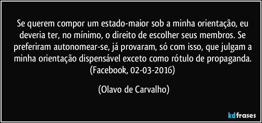 Se querem compor um estado-maior sob a minha orientação, eu deveria ter, no mínimo, o direito de escolher seus membros. Se preferiram autonomear-se, já provaram, só com isso, que julgam a minha orientação dispensável exceto como rótulo de propaganda. (Facebook, 02-03-2016) (Olavo de Carvalho)