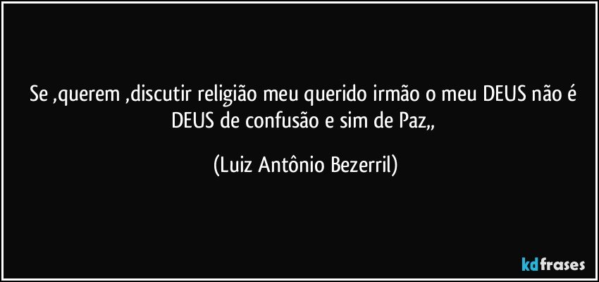 Se ,querem ,discutir religião meu querido irmão o meu DEUS não é DEUS de confusão e sim de Paz,, (Luiz Antônio Bezerril)