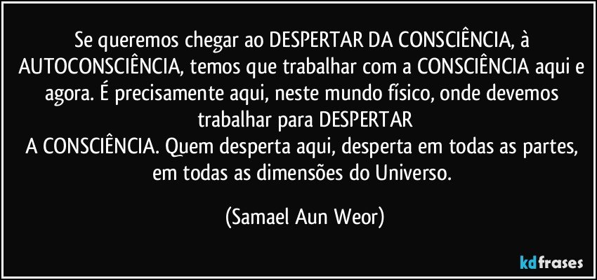 Se queremos chegar ao DESPERTAR DA CONSCIÊNCIA, à AUTOCONSCIÊNCIA, temos que trabalhar com a CONSCIÊNCIA aqui e agora. É precisamente aqui, neste mundo físico, onde devemos trabalhar para DESPERTAR
A CONSCIÊNCIA. Quem desperta aqui, desperta em todas as partes, em todas as dimensões do Universo. (Samael Aun Weor)
