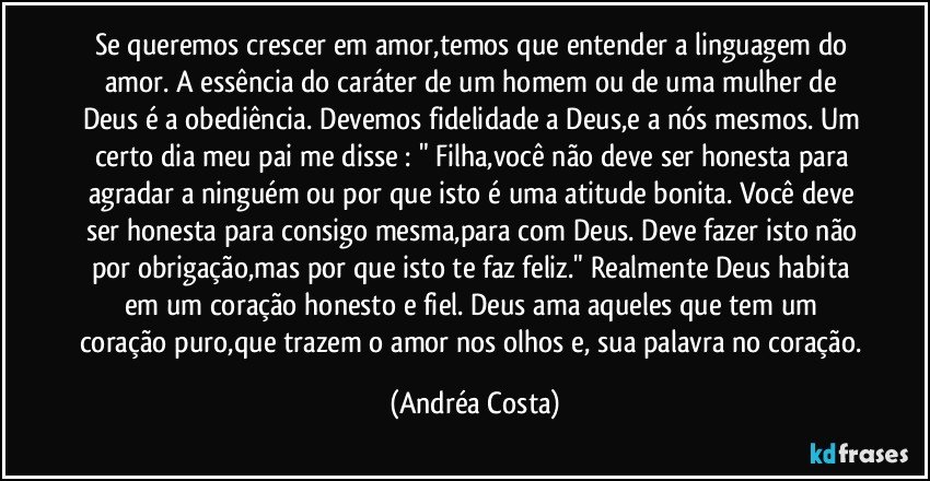 Se queremos crescer em amor,temos que entender a linguagem do amor. A essência do caráter de um homem ou de uma mulher de Deus é a obediência. Devemos fidelidade a Deus,e a nós mesmos. Um certo dia meu pai me disse : " Filha,você não deve ser honesta para agradar a ninguém ou por que isto é uma atitude bonita. Você deve ser honesta para consigo mesma,para com Deus. Deve fazer isto não por obrigação,mas por que isto te faz feliz." Realmente Deus habita em um coração honesto e fiel. Deus ama aqueles que tem um coração puro,que trazem o amor nos olhos e, sua palavra no coração. (Andréa Costa)