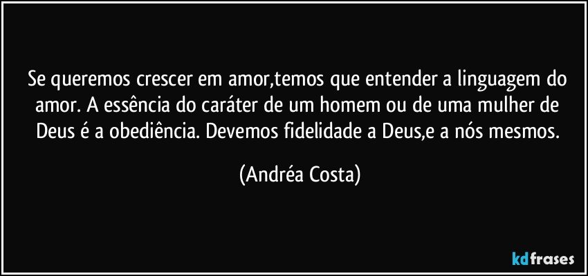 Se queremos crescer em amor,temos que entender a linguagem do amor. A essência do caráter de um homem ou de uma mulher de Deus é a obediência. Devemos fidelidade a Deus,e a nós mesmos. (Andréa Costa)