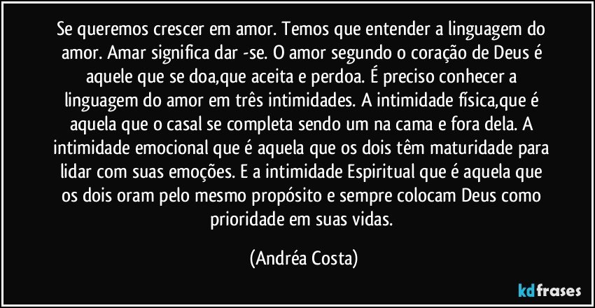 Se queremos crescer em amor. Temos que entender a linguagem do amor. Amar significa dar -se. O amor segundo o coração de Deus é aquele que se doa,que aceita e perdoa. É preciso conhecer a linguagem do amor em três intimidades. A intimidade física,que é aquela que o casal se completa sendo um na cama e fora dela. A intimidade emocional que é aquela que os dois têm maturidade para lidar com suas emoções. E a intimidade Espiritual que é aquela que os dois oram pelo mesmo propósito e sempre colocam Deus como prioridade em suas vidas. (Andréa Costa)