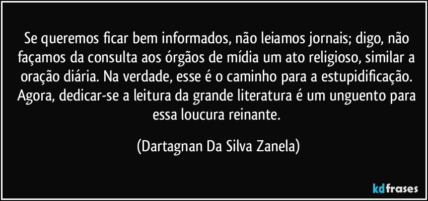 Se queremos ficar bem informados, não leiamos jornais; digo, não façamos da consulta aos órgãos de mídia um ato religioso, similar a oração diária. Na verdade, esse é o caminho para a estupidificação. Agora, dedicar-se a leitura da grande literatura é um unguento para essa loucura reinante. (Dartagnan Da Silva Zanela)