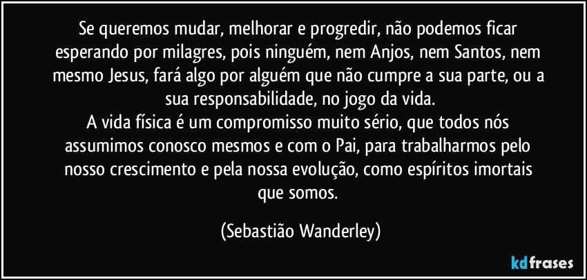 Se queremos mudar, melhorar e progredir, não podemos ficar esperando por milagres, pois ninguém, nem Anjos, nem Santos, nem mesmo Jesus, fará algo por alguém que não cumpre a sua parte, ou a sua responsabilidade, no jogo da vida.
A vida física é um compromisso muito sério, que todos nós assumimos conosco mesmos e com o Pai, para trabalharmos pelo nosso crescimento e pela nossa evolução, como espíritos imortais que somos. (Sebastião Wanderley)