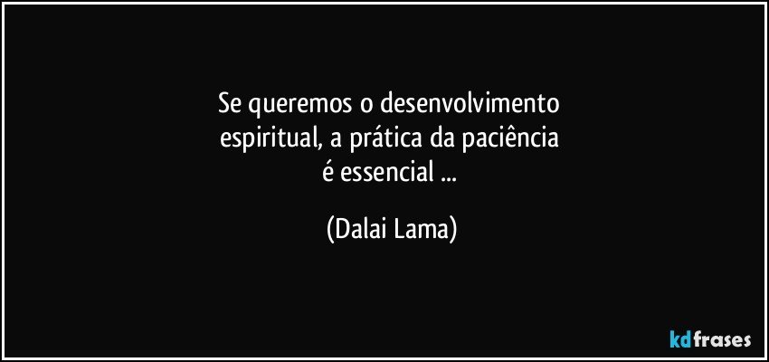 Se queremos o desenvolvimento 
espiritual, a prática da paciência 
é essencial ... (Dalai Lama)