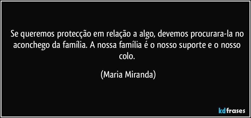 Se queremos protecção em relação a algo, devemos procurara-la no aconchego da família. A nossa família é o nosso suporte e o nosso colo. (Maria Miranda)