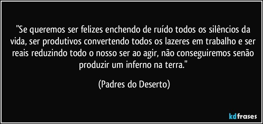 "Se queremos ser felizes enchendo de ruído todos os silêncios da vida, ser produtivos convertendo todos os lazeres em trabalho e ser reais reduzindo todo o nosso ser ao agir, não conseguiremos senão produzir um inferno na terra." (Padres do Deserto)