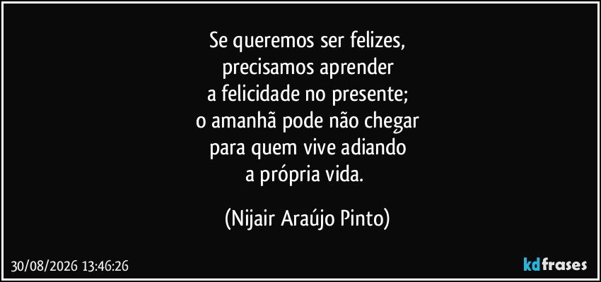 Se queremos ser felizes,
precisamos aprender
a felicidade no presente;
o amanhã pode não chegar
para quem vive adiando
a própria vida. (Nijair Araújo Pinto)