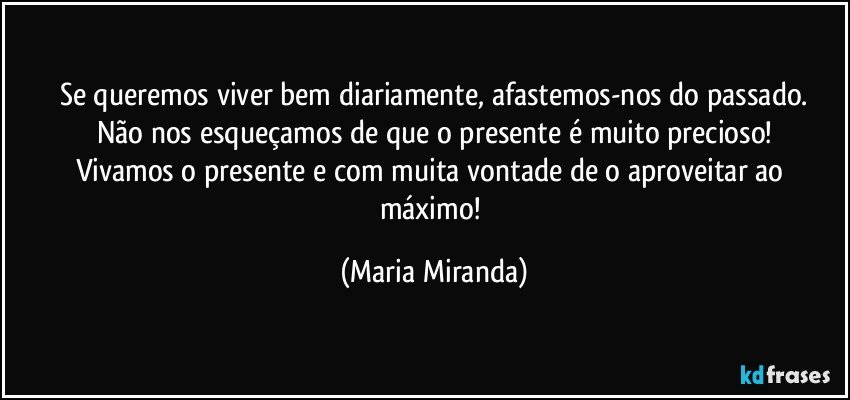 Se queremos viver bem diariamente, afastemos-nos do passado.
Não nos esqueçamos de que o presente é muito precioso!
Vivamos o presente e com muita vontade de o aproveitar ao máximo! (Maria Miranda)