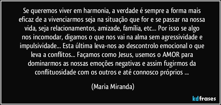 Se queremos viver em harmonia, a verdade é sempre a forma mais eficaz de a vivenciarmos seja na situação que for e se passar na nossa vida, seja relacionamentos, amizade, família, etc... Por isso se algo nos incomodar, digamos o que nos vai na alma sem agressividade e impulsividade... Esta última leva-nos ao descontrolo emocional o que leva a conflitos... Façamos como Jesus, usemos o AMOR para dominarmos as nossas emoções negativas e assim fugirmos da conflituosidade com os outros e até connosco próprios ... (Maria Miranda)