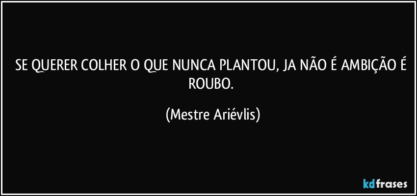 SE QUERER COLHER O QUE NUNCA PLANTOU, JA NÃO É AMBIÇÃO É ROUBO. (Mestre Ariévlis)