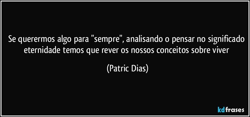 Se querermos algo para "sempre", analisando o pensar no significado eternidade temos que rever os nossos conceitos  sobre viver (Patric Dias)