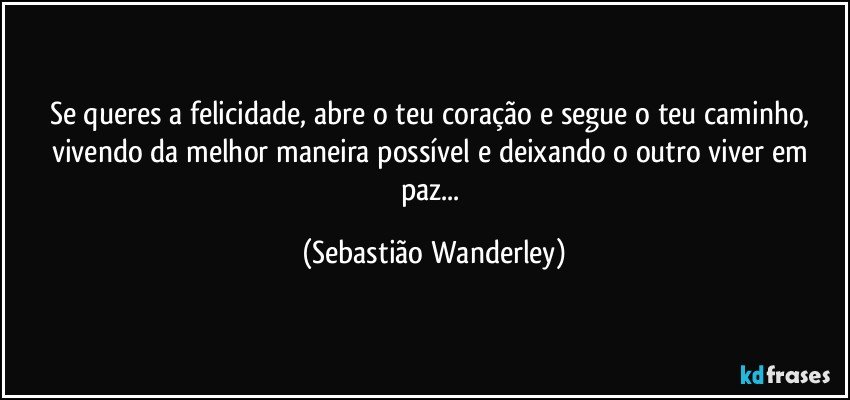 Se queres a felicidade, abre o teu coração e segue o teu caminho, vivendo da melhor maneira possível e deixando o outro viver em paz... (Sebastião Wanderley)