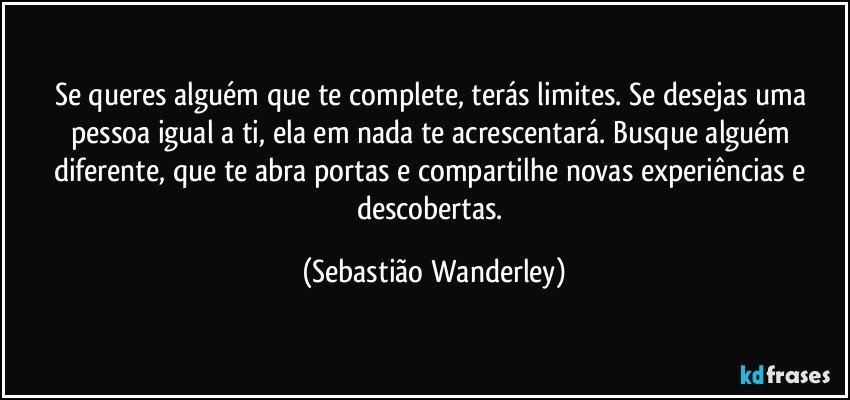 Se queres alguém que te complete, terás limites. Se desejas uma pessoa igual a ti, ela em nada te acrescentará. Busque alguém diferente, que te abra portas e compartilhe novas experiências e descobertas. (Sebastião Wanderley)