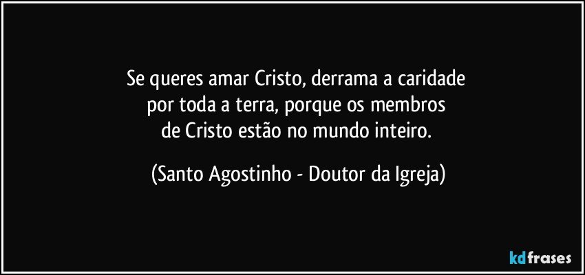 Se queres amar Cristo, derrama a caridade 
por toda a terra, porque os membros 
de Cristo estão no mundo inteiro. (Santo Agostinho - Doutor da Igreja)