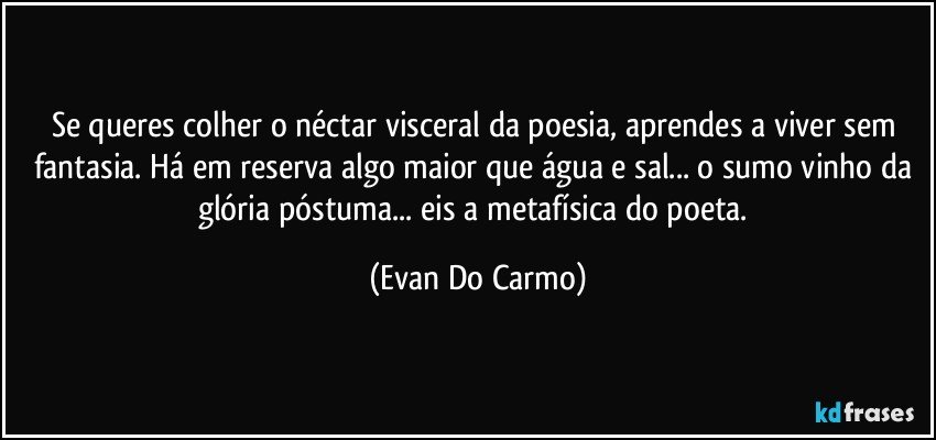 Se queres colher o néctar visceral da poesia, aprendes a viver sem fantasia. Há em reserva algo maior que água e sal... o sumo vinho da glória póstuma... eis a metafísica do poeta. (Evan Do Carmo)