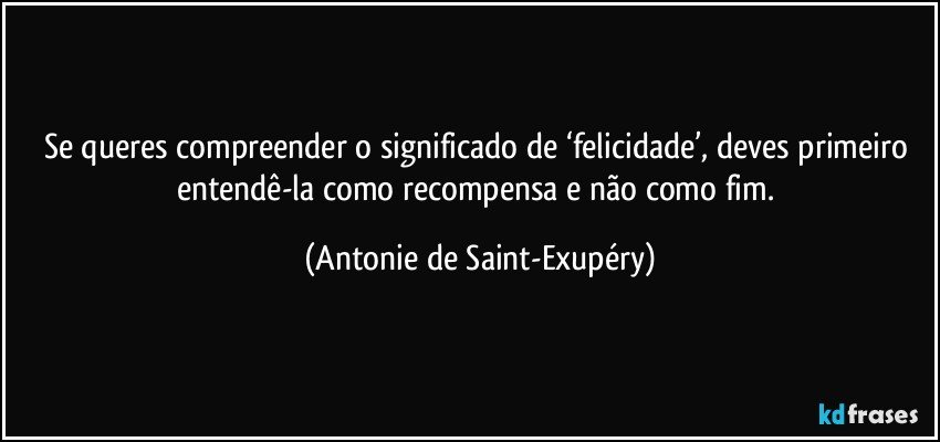 Se queres compreender o significado de ‘felicidade’, deves primeiro entendê-la como recompensa e não como fim. (Antonie de Saint-Exupéry)