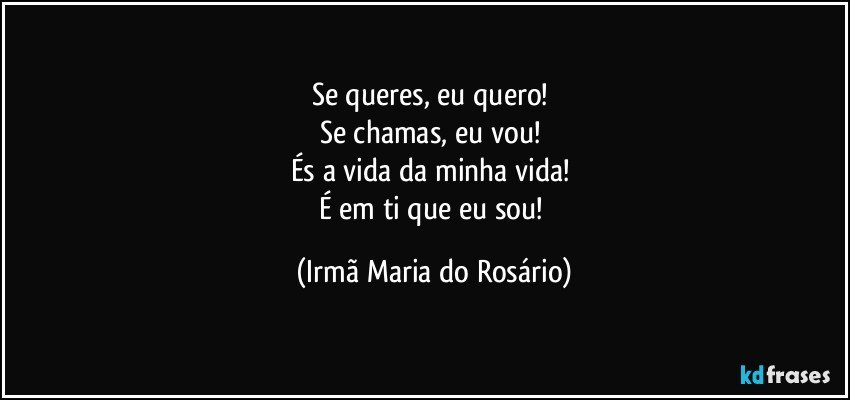 Se queres, eu quero! 
Se chamas, eu vou! 
És a vida da minha vida! 
É em ti que eu sou! (Irmã Maria do Rosário)