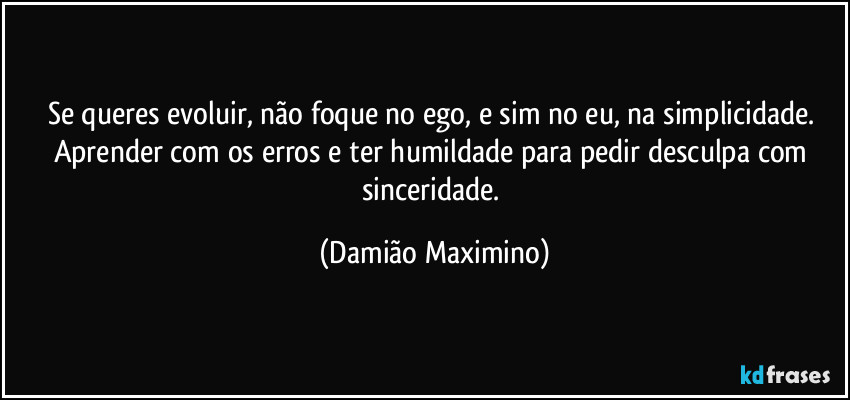 Se queres evoluir, não foque no ego, e sim no eu, na simplicidade. Aprender com os erros e ter humildade para pedir desculpa com sinceridade. (Damião Maximino)