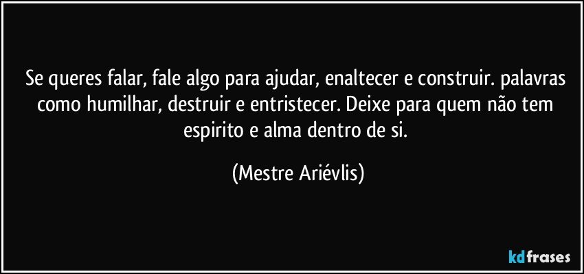 Se queres falar, fale algo para ajudar, enaltecer e construir. palavras como humilhar, destruir e entristecer. Deixe para quem não tem espirito e alma dentro de si. (Mestre Ariévlis)