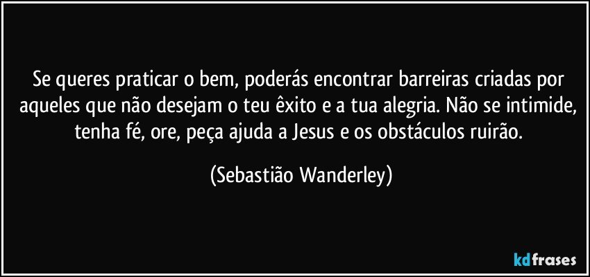 Se queres praticar o bem, poderás encontrar barreiras criadas por aqueles que não desejam o teu êxito e a tua alegria. Não se intimide, tenha fé, ore, peça ajuda a Jesus e os obstáculos ruirão. (Sebastião Wanderley)