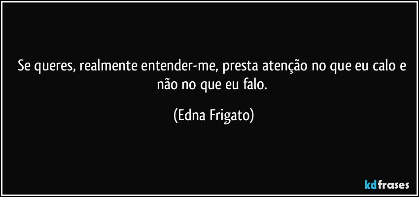 Se queres, realmente entender-me, presta atenção no que eu calo e não no que eu falo. (Edna Frigato)