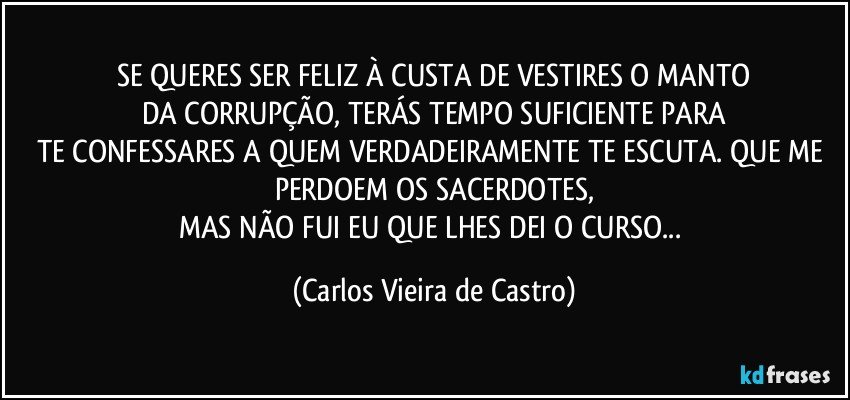 SE QUERES SER FELIZ À CUSTA DE VESTIRES O MANTO
DA CORRUPÇÃO, TERÁS TEMPO SUFICIENTE PARA
TE CONFESSARES A QUEM VERDADEIRAMENTE TE ESCUTA. QUE ME PERDOEM OS SACERDOTES,
MAS NÃO FUI EU QUE LHES DEI O CURSO... (Carlos Vieira de Castro)