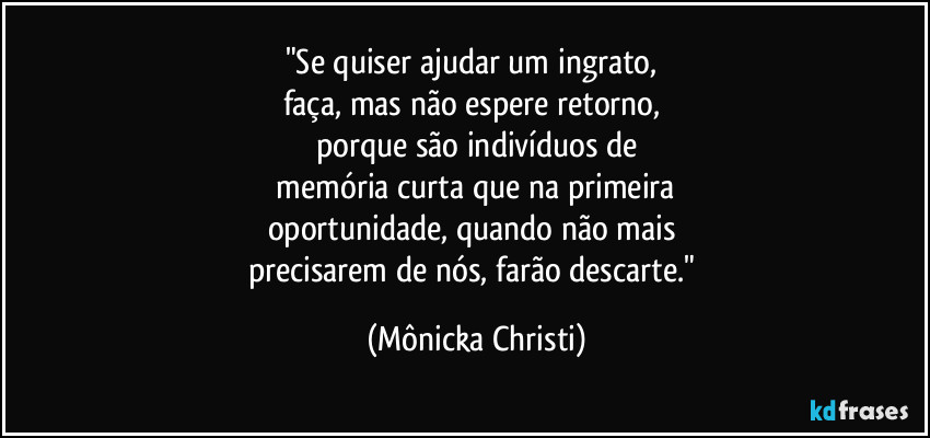 "Se quiser ajudar um ingrato, 
faça, mas não espere retorno, 
porque são indivíduos de
 memória curta que na primeira 
oportunidade, quando não mais 
precisarem de nós, farão descarte." (Mônicka Christi)