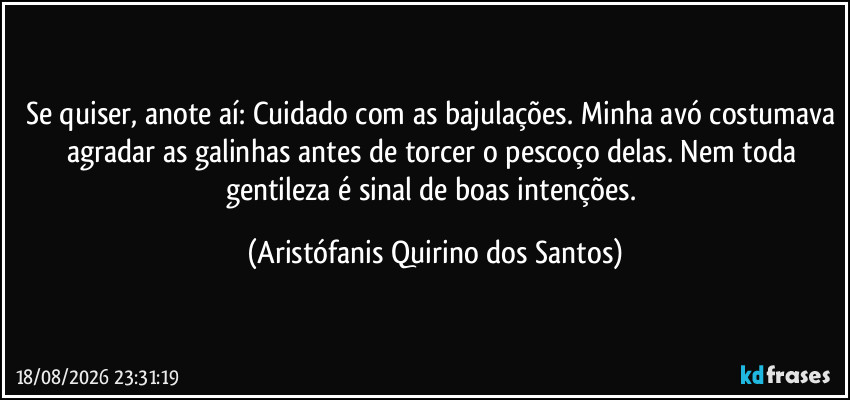 Se quiser, anote aí: Cuidado com as bajulações. Minha avó costumava agradar as galinhas antes de torcer o pescoço delas. Nem toda gentileza é sinal de boas intenções. (Aristófanis Quirino dos Santos)