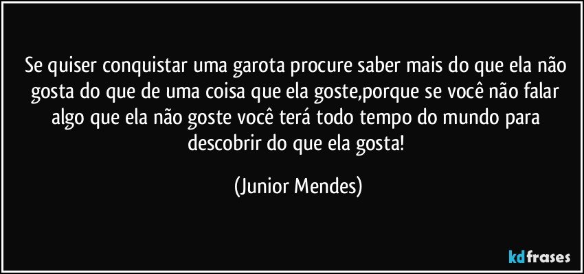 Se quiser conquistar uma garota procure saber mais do que ela não gosta do que de uma coisa que ela goste,porque se você não falar algo que ela não goste você terá todo tempo do mundo para descobrir do que ela gosta! (Junior Mendes)