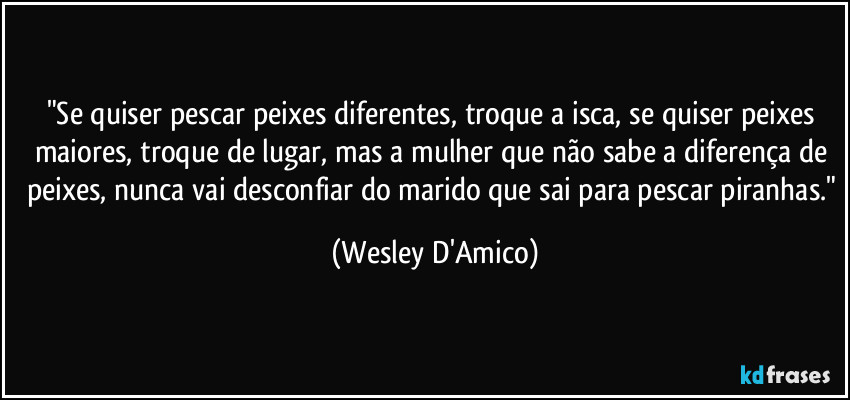 "Se quiser pescar peixes diferentes, troque a isca, se quiser peixes maiores, troque de lugar, mas a mulher que não sabe a diferença de peixes, nunca vai desconfiar do marido que sai para pescar piranhas." (Wesley D'Amico)