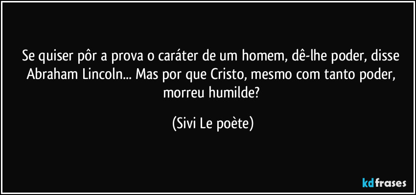 Se quiser pôr a prova o caráter de um homem, dê-lhe poder, disse Abraham Lincoln... Mas por que Cristo, mesmo com tanto poder, morreu humilde? (Sivi Le poète)