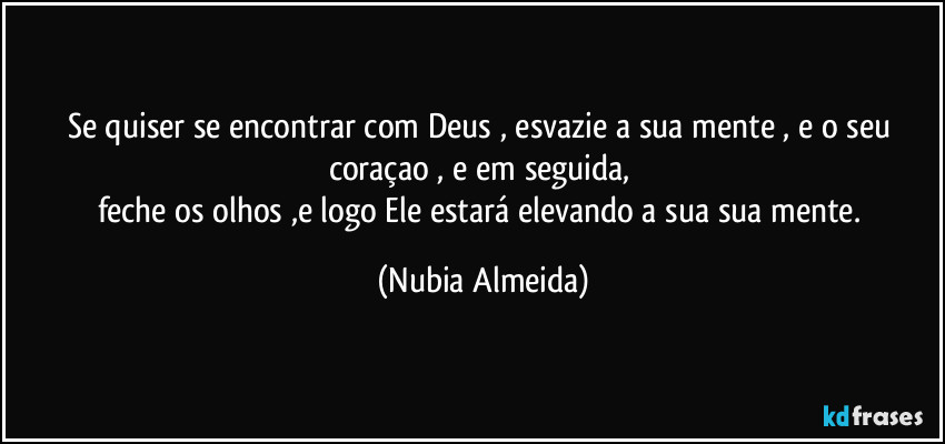 Se  quiser se encontrar com Deus , esvazie a sua mente , e o seu coraçao , e em seguida, 
feche os olhos ,e logo Ele estará elevando a sua sua mente. (Nubia Almeida)