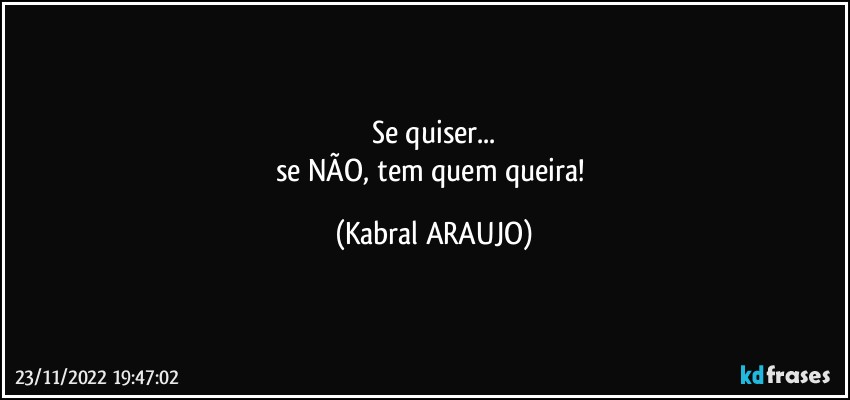 Se quiser...
se NÃO, tem quem queira! (KABRAL ARAUJO)