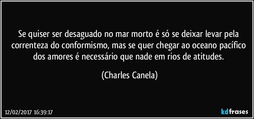 Se quiser ser desaguado no mar morto é só se deixar levar pela correnteza do conformismo, mas se quer chegar ao oceano pacífico dos amores é necessário que nade em rios de atitudes. (Charles Canela)