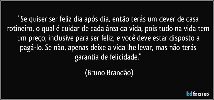 "Se quiser ser feliz dia após dia, então terás um dever de casa rotineiro, o qual é cuidar de cada área da vida, pois tudo na vida tem um preço, inclusive para ser feliz, e você deve estar disposto a pagá-lo. Se não, apenas deixe a vida lhe levar, mas  não terás garantia de felicidade." (Bruno Brandão)