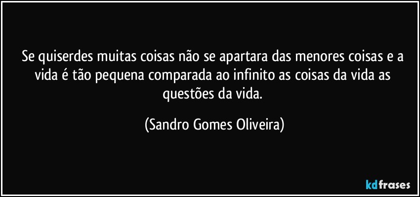 Se quiserdes muitas coisas não se apartara das menores coisas e a vida é tão pequena comparada ao infinito as coisas da vida as questões da vida. (Sandro Gomes Oliveira)