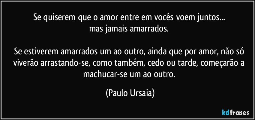 Se quiserem que o amor entre em vocês voem juntos... 
mas jamais amarrados. 

Se estiverem amarrados um ao outro, ainda que por amor, não só viverão arrastando-se, como também, cedo ou tarde, começarão a machucar-se um ao outro. (Paulo Ursaia)