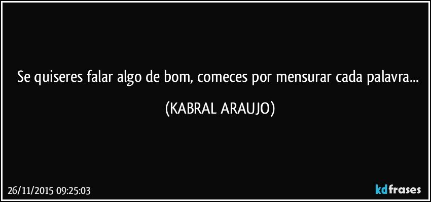 Se quiseres falar algo de bom, comeces por mensurar cada palavra... (KABRAL ARAUJO)