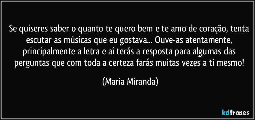 Se quiseres saber o quanto te quero bem e te amo de coração, tenta escutar as músicas que eu gostava... Ouve-as atentamente, principalmente a letra e aí terás a resposta para algumas das perguntas que com toda a certeza farás muitas vezes a ti mesmo! (Maria Miranda)