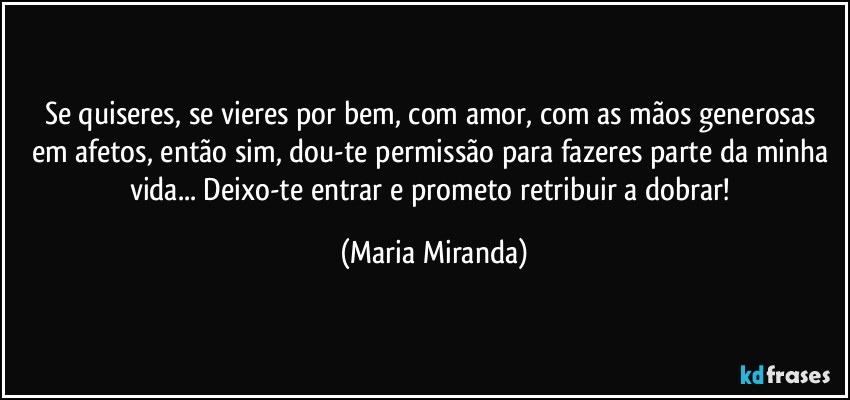 Se quiseres, se vieres por bem, com amor, com as mãos generosas em afetos, então sim, dou-te permissão para fazeres parte da minha vida... Deixo-te entrar e prometo retribuir a dobrar! (Maria Miranda)