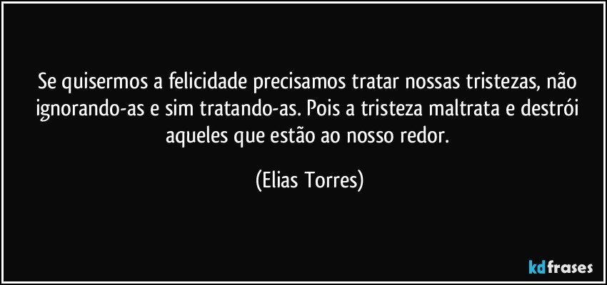 Se quisermos a felicidade precisamos tratar nossas tristezas, não ignorando-as e sim tratando-as. Pois a tristeza maltrata e destrói aqueles que estão ao nosso redor. (Elias Torres)