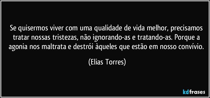 Se quisermos viver com uma qualidade de vida melhor, precisamos tratar nossas tristezas, não ignorando-as e tratando-as. Porque a agonia nos maltrata e destrói àqueles que estão em nosso convívio. (Elias Torres)